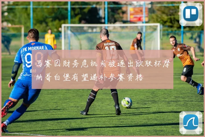 马赛因财务危机或被逐出欧联杯摩纳哥白堡有望递补参赛资格