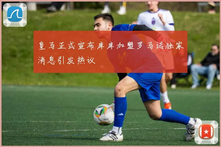 皇马正式宣布库库加盟罗马诺独家消息引发热议