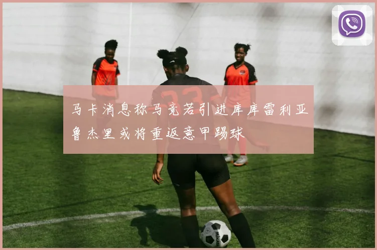马卡消息称马竞若引进库库雷利亚鲁杰里或将重返意甲踢球
