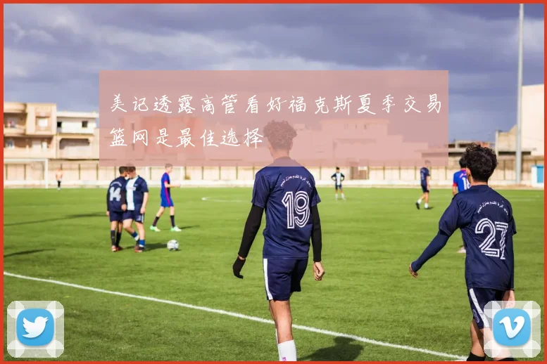 美记透露高管看好福克斯夏季交易篮网是最佳选择
