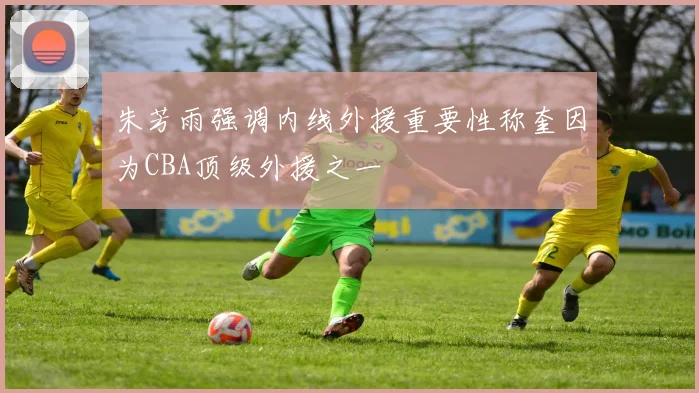 朱芳雨强调内线外援重要性称奎因为CBA顶级外援之一