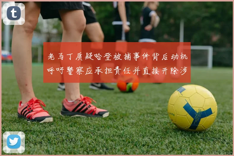 老马丁质疑哈登被捕事件背后动机呼吁警察应承担责任并直接开除涉事人员