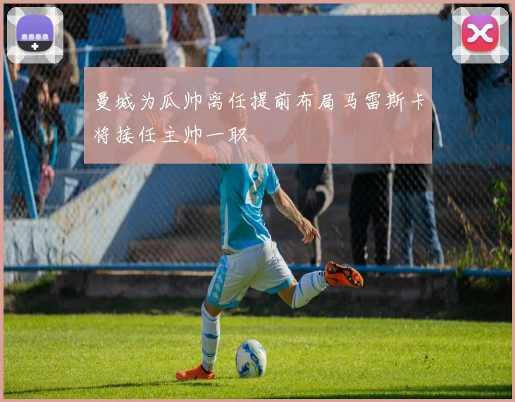 曼城为瓜帅离任提前布局马雷斯卡将接任主帅一职