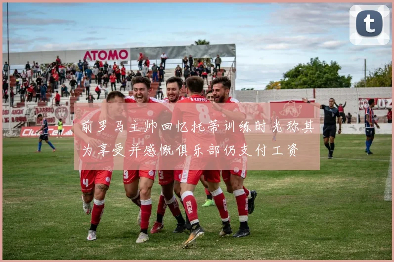 前罗马主帅回忆托蒂训练时光称其为享受并感慨俱乐部仍支付工资