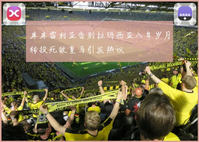 库库雷利亚告别拉玛西亚八年岁月转投死敌皇马引发热议